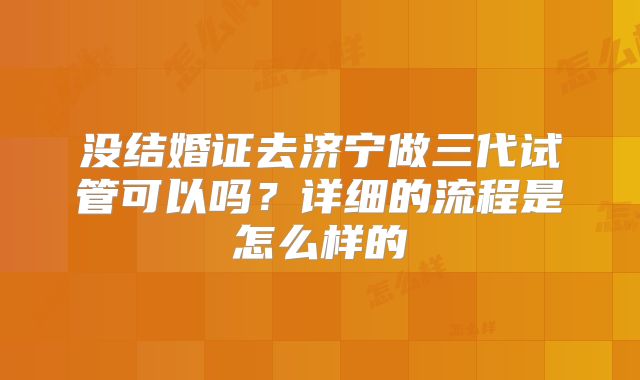 没结婚证去济宁做三代试管可以吗？详细的流程是怎么样的