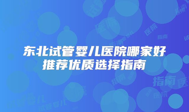东北试管婴儿医院哪家好推荐优质选择指南