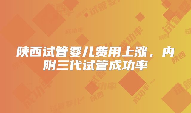 陕西试管婴儿费用上涨，内附三代试管成功率