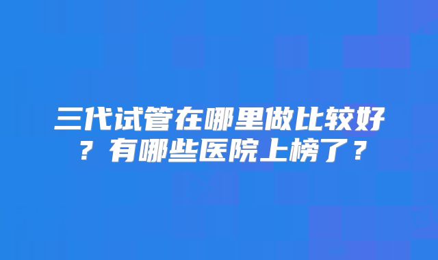 三代试管在哪里做比较好?有哪些医院上榜了?