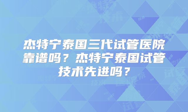 杰特宁泰国三代试管医院靠谱吗?杰特宁泰国试管技术先进吗?