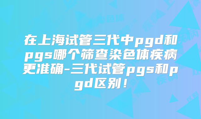 在上海试管三代中pgd和pgs哪个筛查染色体疾病更准确-三代试管pgs和pgd区别！