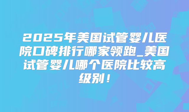 2025年美国试管婴儿医院口碑排行哪家领跑_美国试管婴儿哪个医院比较高级别！