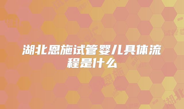 湖北恩施试管婴儿具体流程是什么