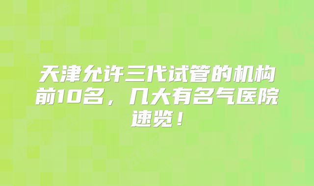 天津允许三代试管的机构前10名,几大有名气医院速览!