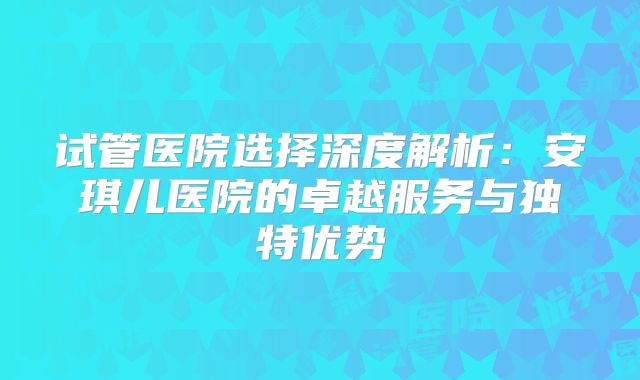 试管医院选择深度解析：安琪儿医院的卓越服务与独特优势