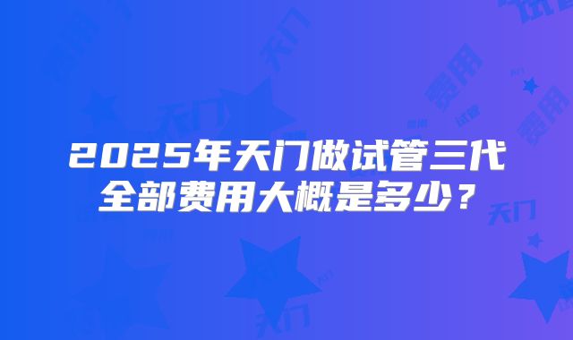2025年天门做试管三代全部费用大概是多少？