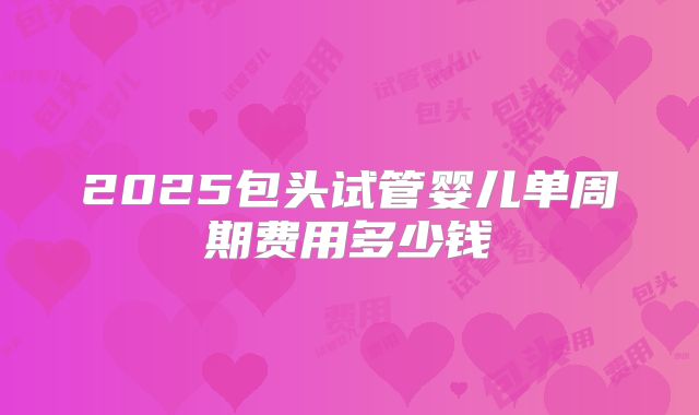 2025包头试管婴儿单周期费用多少钱