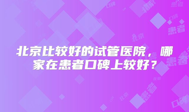 北京比较好的试管医院,哪家在患者口碑上较好?