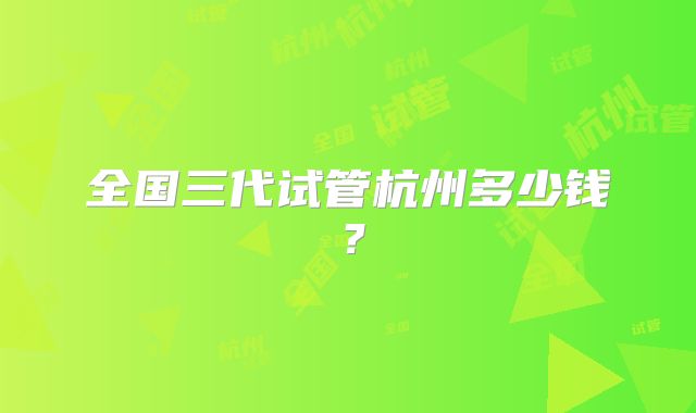 全国三代试管杭州多少钱?