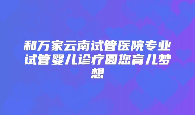 和万家云南试管医院专业试管婴儿诊疗圆您育儿梦想
