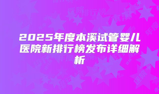 2025年度本溪试管婴儿医院新排行榜发布详细解析