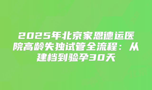 2025年北京家恩德运医院高龄失独试管全流程:从建档到验孕30天