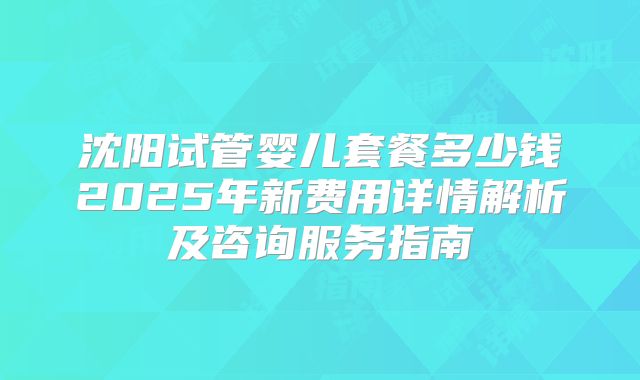 沈阳试管婴儿套餐多少钱2025年新费用详情解析及咨询服务指南