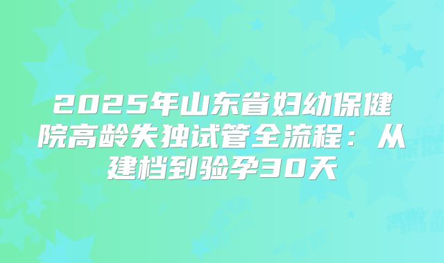 2025年山东省妇幼保健院高龄失独试管全流程:从建档到验孕30天