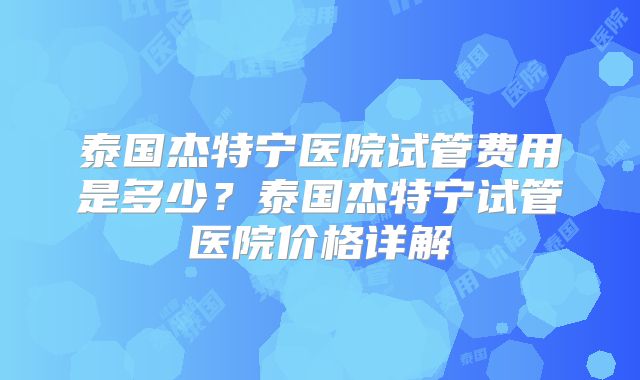 泰国杰特宁医院试管费用是多少？泰国杰特宁试管医院价格详解