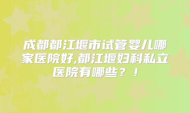 成都都江堰市试管婴儿哪家医院好,都江堰妇科私立医院有哪些?!