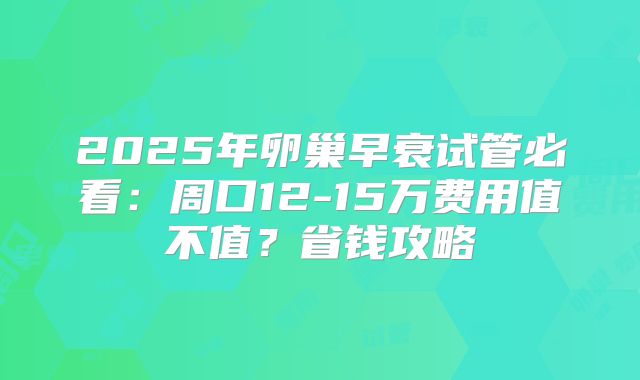 2025年卵巢早衰试管必看:周口12-15万费用值不值?省钱攻略