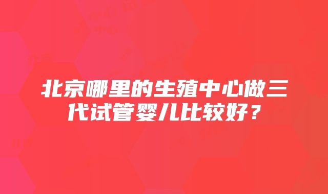北京哪里的生殖中心做三代试管婴儿比较好?