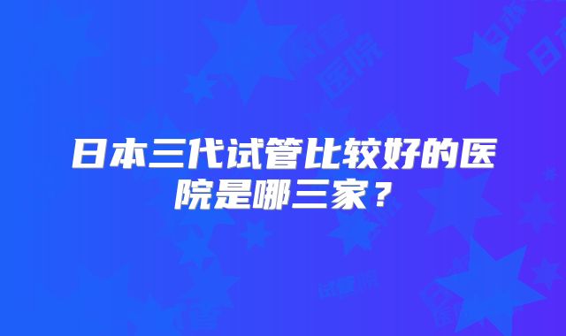 日本三代试管比较好的医院是哪三家？