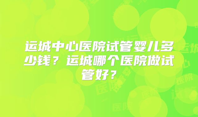 运城中心医院试管婴儿多少钱?运城哪个医院做试管好?