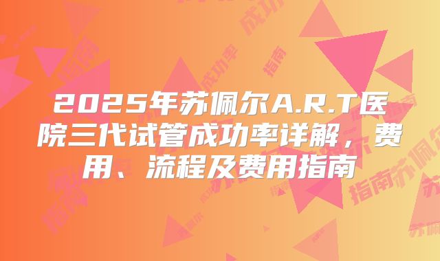 2025年苏佩尔A.R.T医院三代试管成功率详解，费用、流程及费用指南
