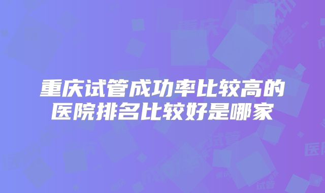 重庆试管成功率比较高的医院排名比较好是哪家