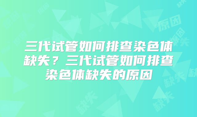 三代试管如何排查染色体缺失？三代试管如何排查染色体缺失的原因