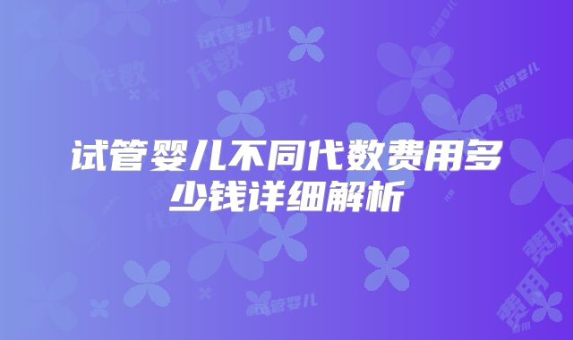 试管婴儿不同代数费用多少钱详细解析