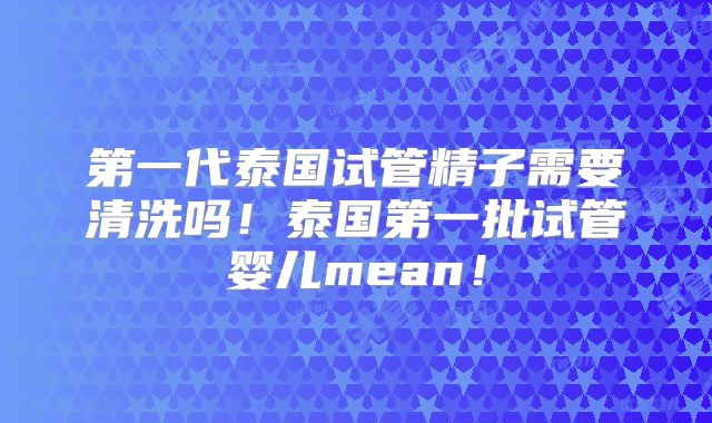 第一代泰国试管精子需要清洗吗!泰国第一批试管婴儿mean!