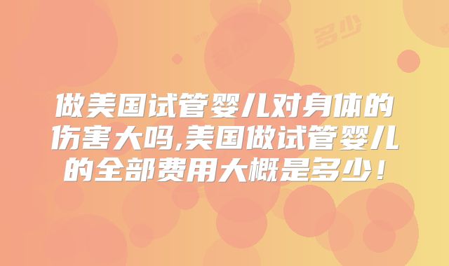 做美国试管婴儿对身体的伤害大吗,美国做试管婴儿的全部费用大概是多少!