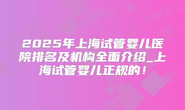 2025年上海试管婴儿医院排名及机构全面介绍_上海试管婴儿正规的!