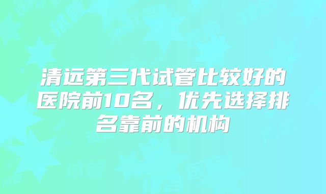 清远第三代试管比较好的医院前10名,优先选择排名靠前的机构