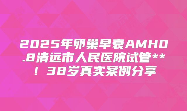 2025年卵巢早衰AMH0.8清远市人民医院试管**!38岁真实案例分享