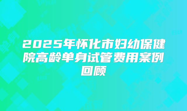 2025年怀化市妇幼保健院高龄单身试管费用案例回顾