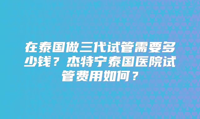 在泰国做三代试管需要多少钱?杰特宁泰国医院试管费用如何?