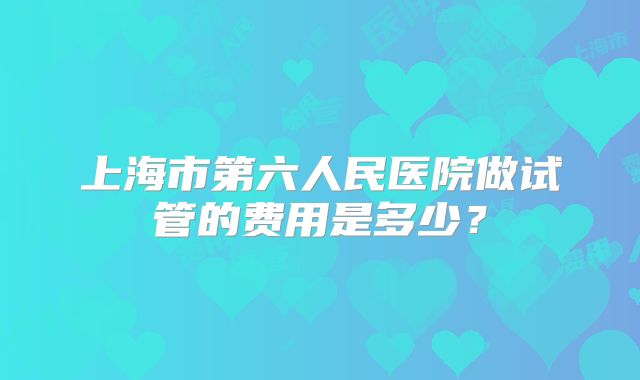 上海市第六人民医院做试管的费用是多少?