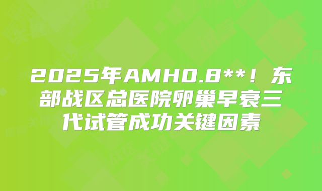 2025年AMH0.8**!东部战区总医院卵巢早衰三代试管成功关键因素