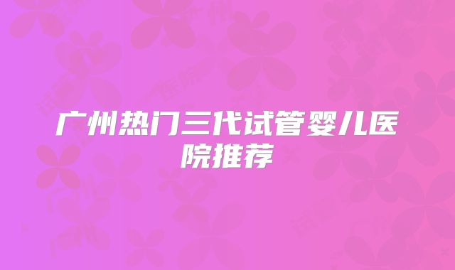 广州热门三代试管婴儿医院推荐