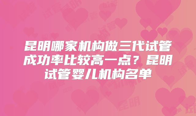 昆明哪家机构做三代试管成功率比较高一点？昆明试管婴儿机构名单
