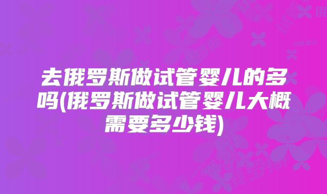 去俄罗斯做试管婴儿的多吗(俄罗斯做试管婴儿大概需要多少钱)