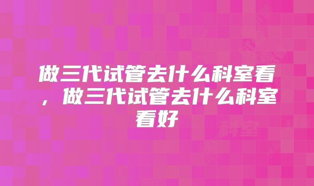 做三代试管去什么科室看，做三代试管去什么科室看好