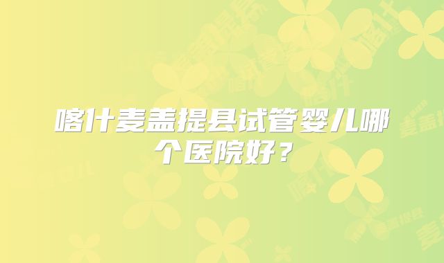 喀什麦盖提县试管婴儿哪个医院好？