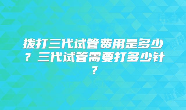拨打三代试管费用是多少?三代试管需要打多少针?