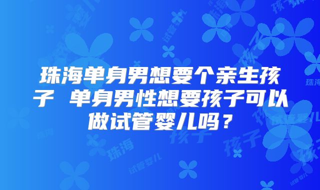 珠海单身男想要个亲生孩子 单身男性想要孩子可以做试管婴儿吗?