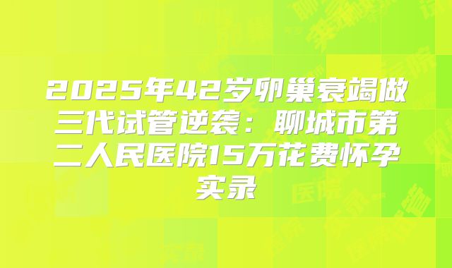 2025年42岁卵巢衰竭做三代试管逆袭:聊城市第二人民医院15万花费怀孕实录