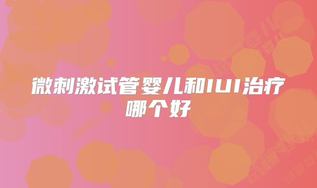 微刺激试管婴儿和IUI治疗哪个好