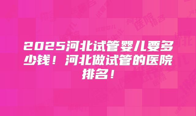 2025河北试管婴儿要多少钱!河北做试管的医院排名!