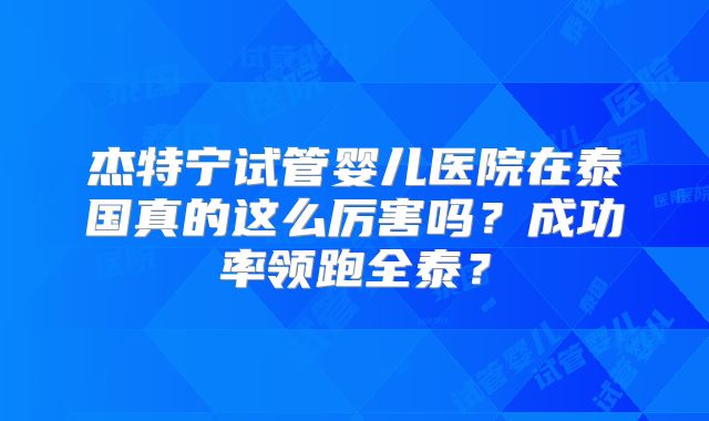 杰特宁试管婴儿医院在泰国真的这么厉害吗？成功率领跑全泰？