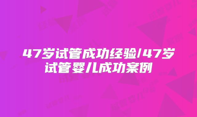 47岁试管成功经验/47岁试管婴儿成功案例